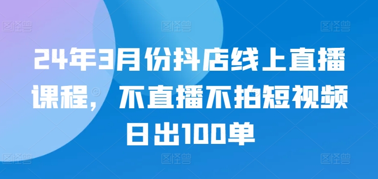 24年3月份抖店线上直播课程,不直播不拍短视频日出100单-轻创业指南_活动策划_自媒体素材资源站嘉文资源站