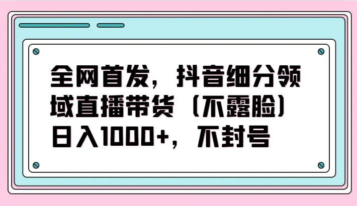 全网首发,抖音细分领域直播带货(不露脸)项目,日入1000+,不封号-轻创业指南_活动策划_自媒体素材资源站嘉文资源站